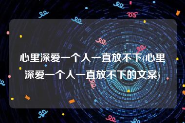 心里深爱一个人一直放不下(心里深爱一个人一直放不下的文案)