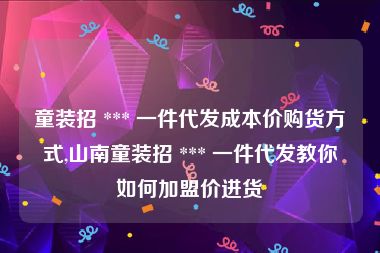 童装招 *** 一件代发成本价购货方式,山南童装招 *** 一件代发教你如何加盟价进货