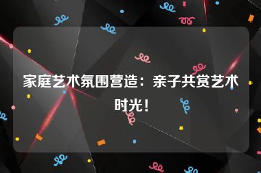 家庭艺术氛围营造：亲子共赏艺术时光！