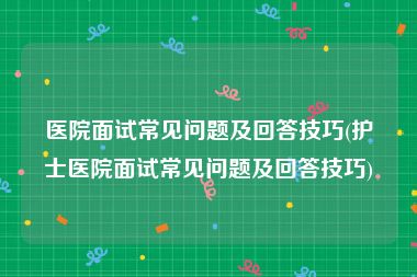 医院面试常见问题及回答技巧(护士医院面试常见问题及回答技巧)