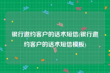 银行邀约客户的话术短信(银行邀约客户的话术短信模板)