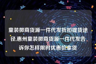 童装微商货源一件代发折扣提货途径,惠州童装微商货源一件代发告诉你怎样限时优惠价拿货