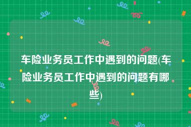 车险业务员工作中遇到的问题(车险业务员工作中遇到的问题有哪些)