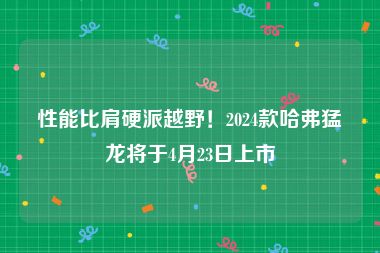 性能比肩硬派越野！2024款哈弗猛龙将于4月23日上市