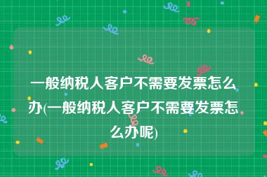 一般纳税人客户不需要发票怎么办(一般纳税人客户不需要发票怎么办呢)