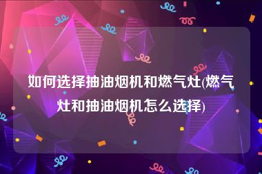 如何选择抽油烟机和燃气灶(燃气灶和抽油烟机怎么选择)