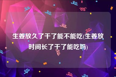 生姜放久了干了能不能吃(生姜放时间长了干了能吃吗)