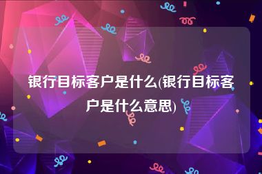 银行目标客户是什么(银行目标客户是什么意思)