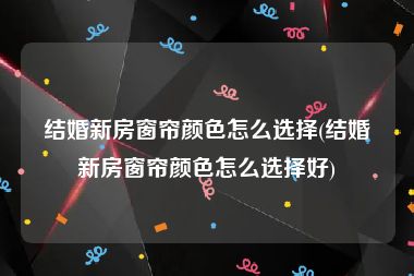 结婚新房窗帘颜色怎么选择(结婚新房窗帘颜色怎么选择好)