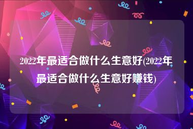 2022年最适合做什么生意好(2022年最适合做什么生意好赚钱)