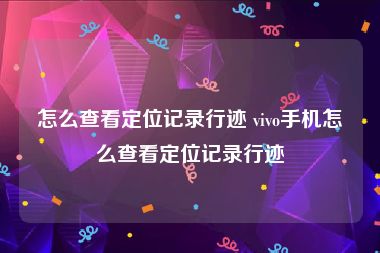 怎么查看定位记录行迹 vivo手机怎么查看定位记录行迹