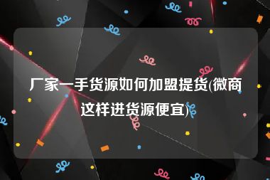 厂家一手货源如何加盟提货(微商这样进货源便宜)