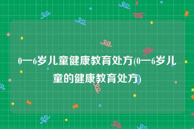 0一6岁儿童健康教育处方(0一6岁儿童的健康教育处方)