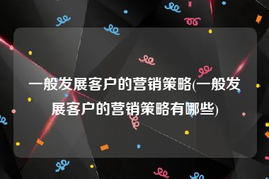 一般发展客户的营销策略(一般发展客户的营销策略有哪些)