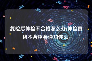 复检后体检不合格怎么办(体检复检不合格会通知你么)