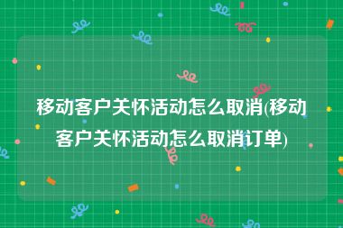 移动客户关怀活动怎么取消(移动客户关怀活动怎么取消订单)