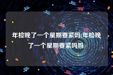 年检晚了一个星期要紧吗(年检晚了一个星期要紧吗吗)