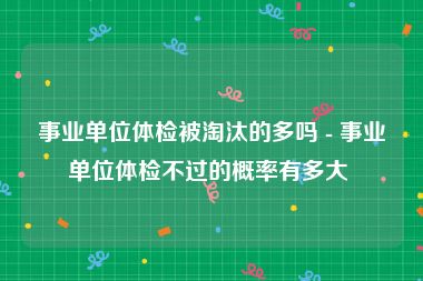 事业单位体检被淘汰的多吗 - 事业单位体检不过的概率有多大 