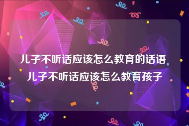 儿子不听话应该怎么教育的话语 儿子不听话应该怎么教育孩子