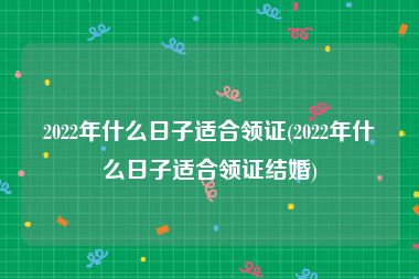 2022年什么日子适合领证(2022年什么日子适合领证结婚)