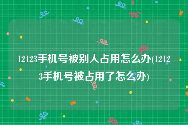 12123手机号被别人占用怎么办(12123手机号被占用了怎么办)