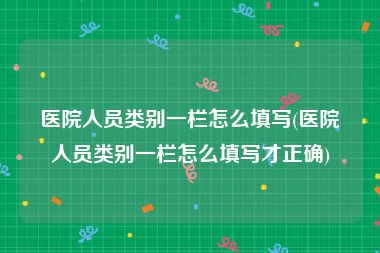 医院人员类别一栏怎么填写(医院人员类别一栏怎么填写才正确)