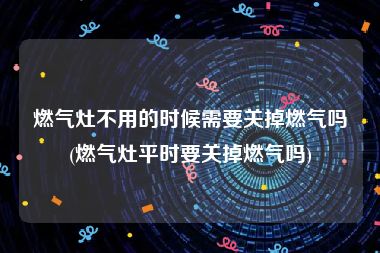 燃气灶不用的时候需要关掉燃气吗(燃气灶平时要关掉燃气吗)