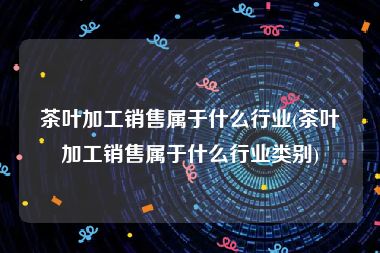 茶叶加工销售属于什么行业(茶叶加工销售属于什么行业类别)