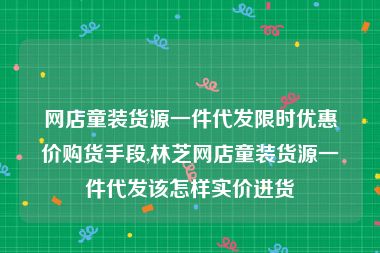 网店童装货源一件代发限时优惠价购货手段,林芝网店童装货源一件代发该怎样实价进货