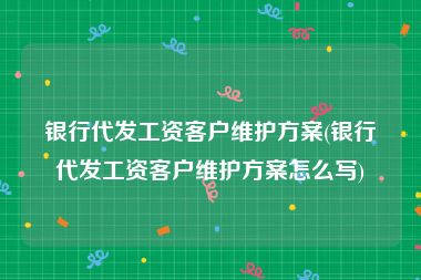 银行代发工资客户维护方案(银行代发工资客户维护方案怎么写)