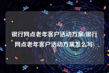 银行网点老年客户活动方案(银行网点老年客户活动方案怎么写)