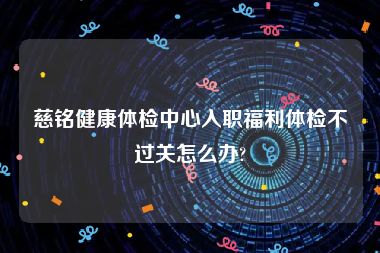 慈铭健康体检中心入职福利体检不过关怎么办?