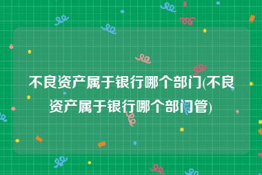 不良资产属于银行哪个部门(不良资产属于银行哪个部门管)