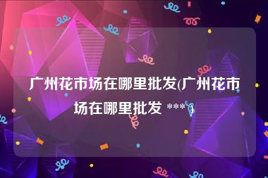 广州花市场在哪里批发(广州花市场在哪里批发 *** )