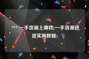  *** 一手货源上哪找(一手货源进货实用教程)