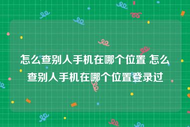 怎么查别人手机在哪个位置 怎么查别人手机在哪个位置登录过