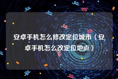 安卓手机怎么修改定位城市〈安卓手机怎么改定位地点〉