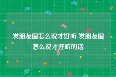 发朋友圈怎么说才好听 发朋友圈怎么说才好听的话