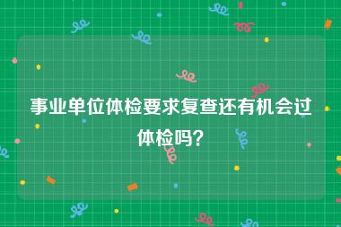 事业单位体检要求复查还有机会过体检吗？