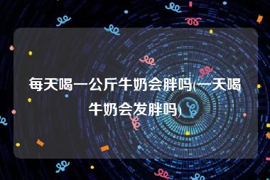 每天喝一公斤牛奶会胖吗(一天喝牛奶会发胖吗)