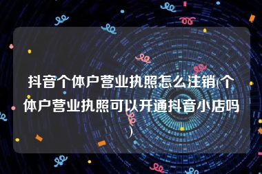 抖音个体户营业执照怎么注销(个体户营业执照可以开通抖音小店吗)