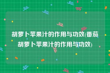 胡萝卜苹果汁的作用与功效(番茄胡萝卜苹果汁的作用与功效)