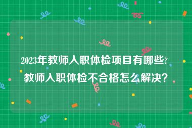 2023年教师入职体检项目有哪些? 教师入职体检不合格怎么解决？