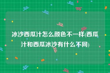 冰沙西瓜汁怎么颜色不一样(西瓜汁和西瓜冰沙有什么不同)