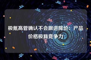 极氪高管确认不会跟进降价：产品价格极具竞争力