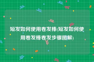 短发如何使用卷发棒(短发如何使用卷发棒卷发步骤图解)