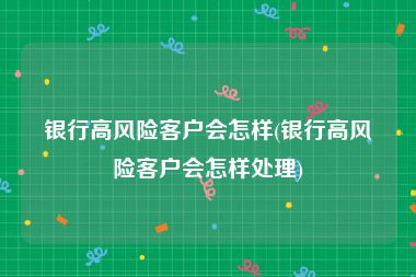 银行高风险客户会怎样(银行高风险客户会怎样处理)