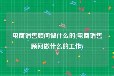 电商销售顾问做什么的(电商销售顾问做什么的工作)