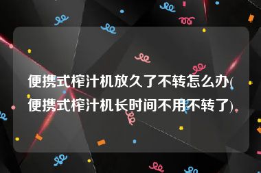 便携式榨汁机放久了不转怎么办(便携式榨汁机长时间不用不转了)