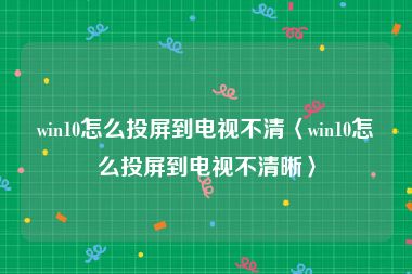 win10怎么投屏到电视不清〈win10怎么投屏到电视不清晰〉